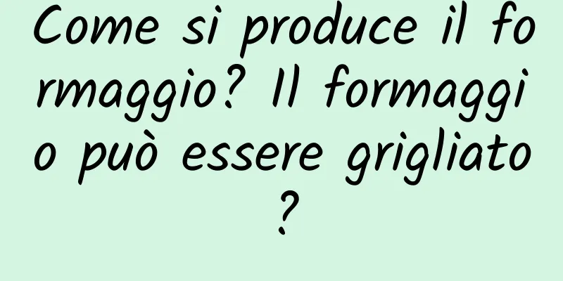 Come si produce il formaggio? Il formaggio può essere grigliato?