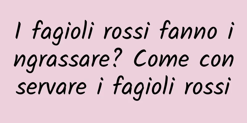 I fagioli rossi fanno ingrassare? Come conservare i fagioli rossi