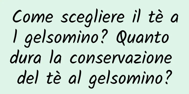 Come scegliere il tè al gelsomino? Quanto dura la conservazione del tè al gelsomino?