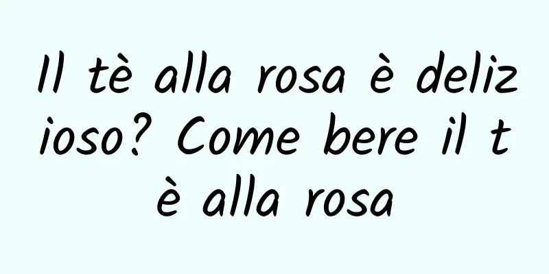 Il tè alla rosa è delizioso? Come bere il tè alla rosa