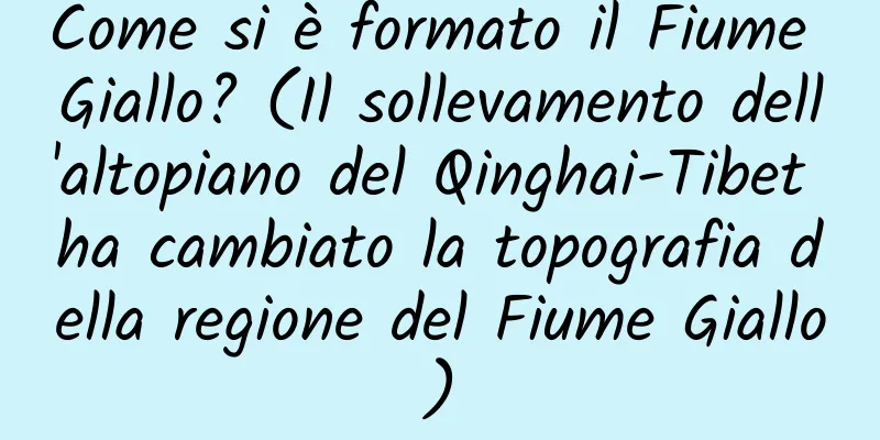 Come si è formato il Fiume Giallo? (Il sollevamento dell'altopiano del Qinghai-Tibet ha cambiato la topografia della regione del Fiume Giallo)
