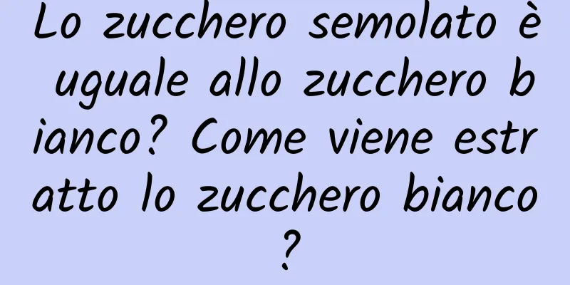 Lo zucchero semolato è uguale allo zucchero bianco? Come viene estratto lo zucchero bianco?