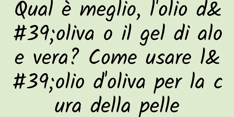 Qual è meglio, l'olio d'oliva o il gel di aloe vera? Come usare l'olio d'oliva per la cura della pelle