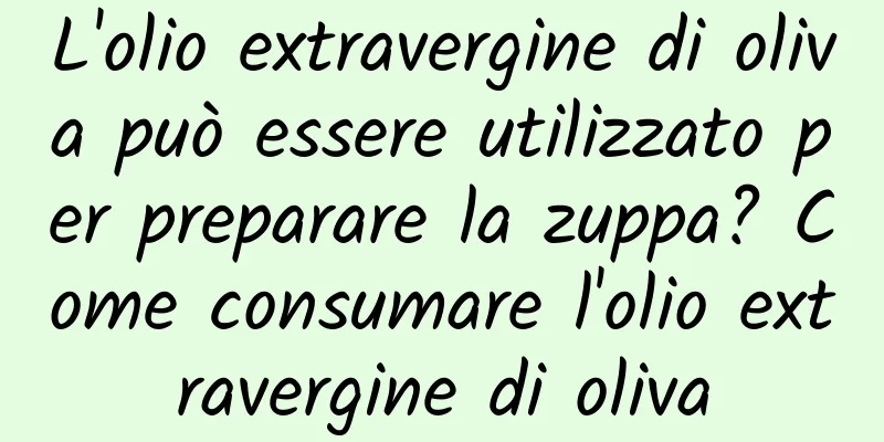 L'olio extravergine di oliva può essere utilizzato per preparare la zuppa? Come consumare l'olio extravergine di oliva