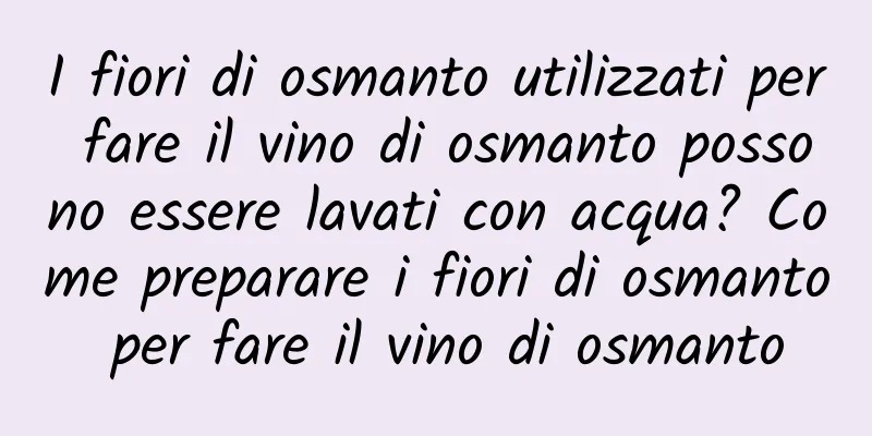 I fiori di osmanto utilizzati per fare il vino di osmanto possono essere lavati con acqua? Come preparare i fiori di osmanto per fare il vino di osmanto