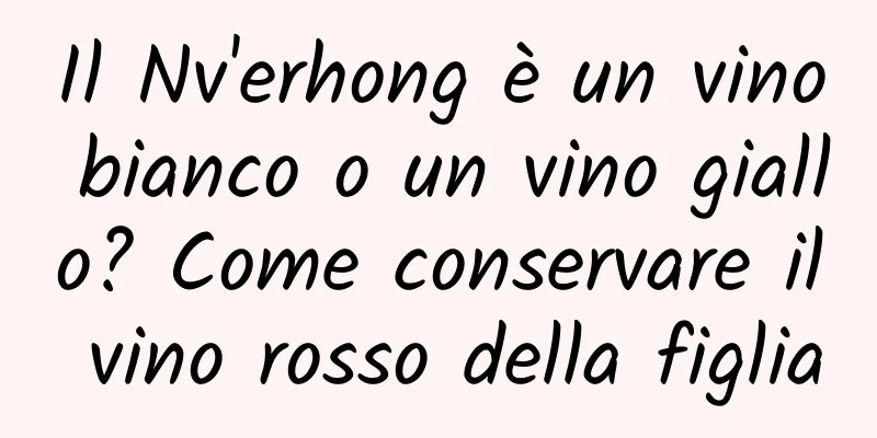 Il Nv'erhong è un vino bianco o un vino giallo? Come conservare il vino rosso della figlia