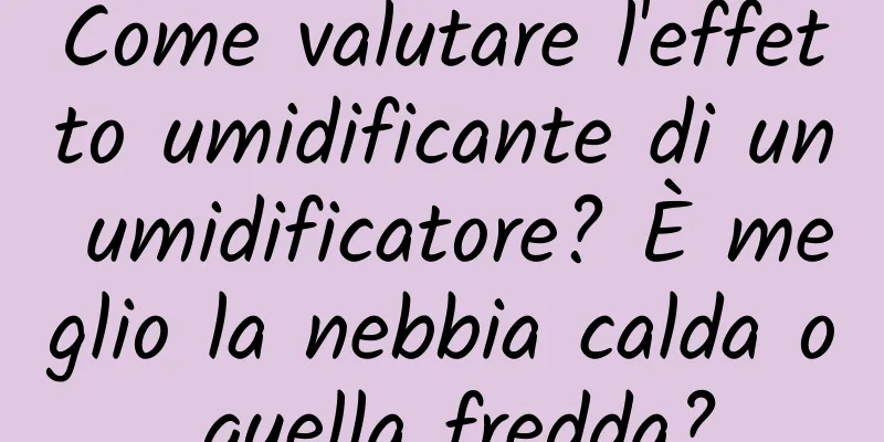 Come valutare l'effetto umidificante di un umidificatore? È meglio la nebbia calda o quella fredda?
