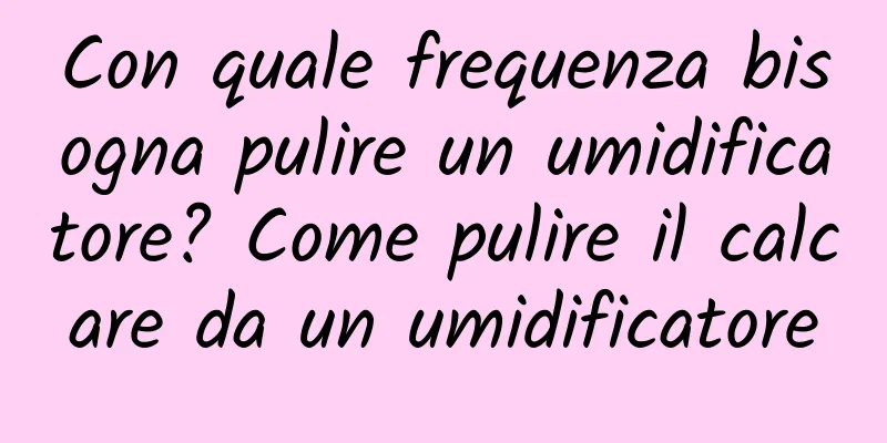 Con quale frequenza bisogna pulire un umidificatore? Come pulire il calcare da un umidificatore