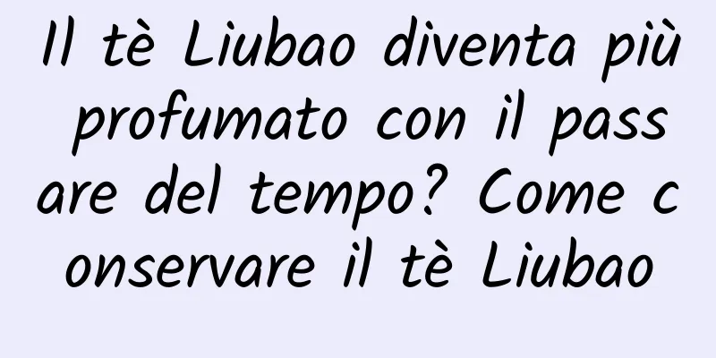 Il tè Liubao diventa più profumato con il passare del tempo? Come conservare il tè Liubao