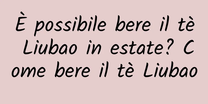 È possibile bere il tè Liubao in estate? Come bere il tè Liubao