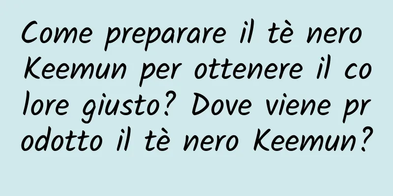 Come preparare il tè nero Keemun per ottenere il colore giusto? Dove viene prodotto il tè nero Keemun?