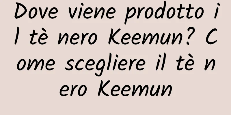 Dove viene prodotto il tè nero Keemun? Come scegliere il tè nero Keemun