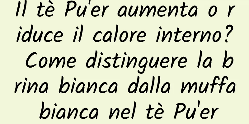 Il tè Pu'er aumenta o riduce il calore interno? Come distinguere la brina bianca dalla muffa bianca nel tè Pu'er