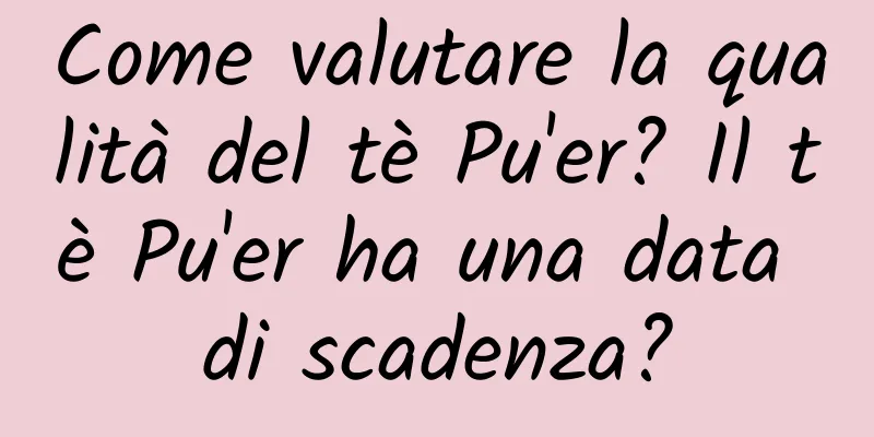 Come valutare la qualità del tè Pu'er? Il tè Pu'er ha una data di scadenza?