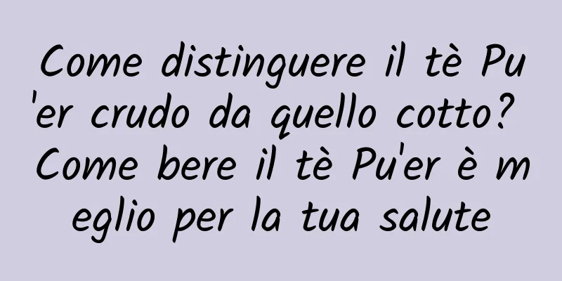 Come distinguere il tè Pu'er crudo da quello cotto? Come bere il tè Pu'er è meglio per la tua salute