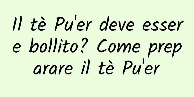 Il tè Pu'er deve essere bollito? Come preparare il tè Pu'er