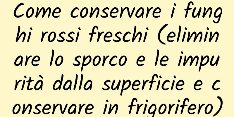 Come conservare i funghi rossi freschi (eliminare lo sporco e le impurità dalla superficie e conservare in frigorifero)