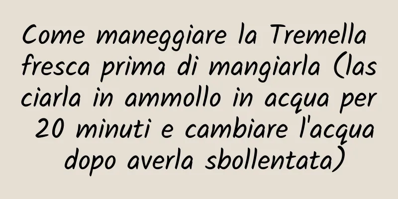 Come maneggiare la Tremella fresca prima di mangiarla (lasciarla in ammollo in acqua per 20 minuti e cambiare l'acqua dopo averla sbollentata)