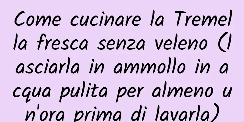 Come cucinare la Tremella fresca senza veleno (lasciarla in ammollo in acqua pulita per almeno un'ora prima di lavarla)