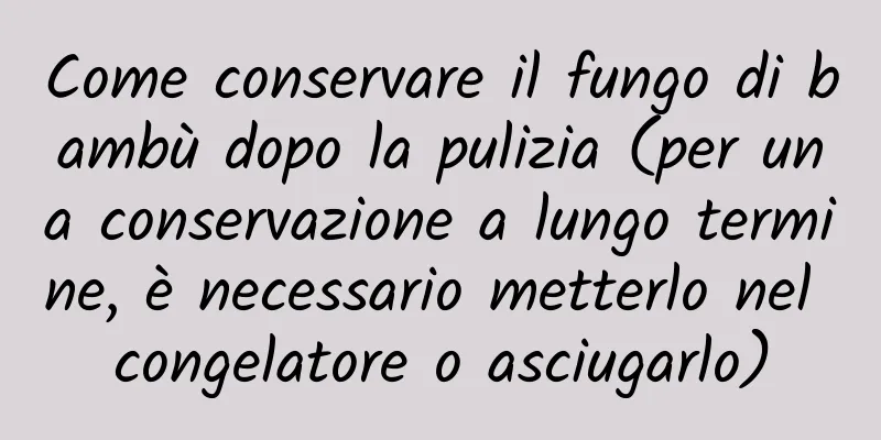 Come conservare il fungo di bambù dopo la pulizia (per una conservazione a lungo termine, è necessario metterlo nel congelatore o asciugarlo)