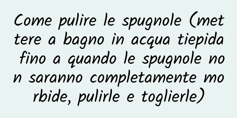 Come pulire le spugnole (mettere a bagno in acqua tiepida fino a quando le spugnole non saranno completamente morbide, pulirle e toglierle)