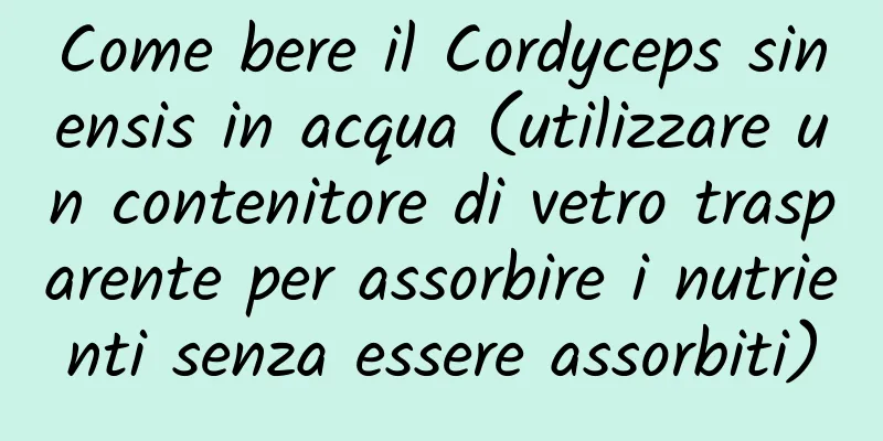 Come bere il Cordyceps sinensis in acqua (utilizzare un contenitore di vetro trasparente per assorbire i nutrienti senza essere assorbiti)