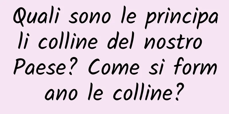 Quali sono le principali colline del nostro Paese? Come si formano le colline?