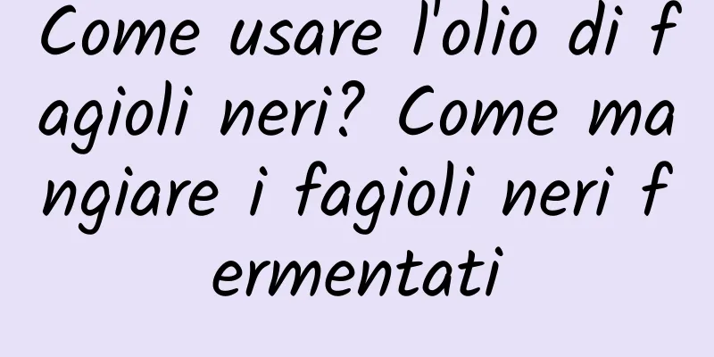 Come usare l'olio di fagioli neri? Come mangiare i fagioli neri fermentati