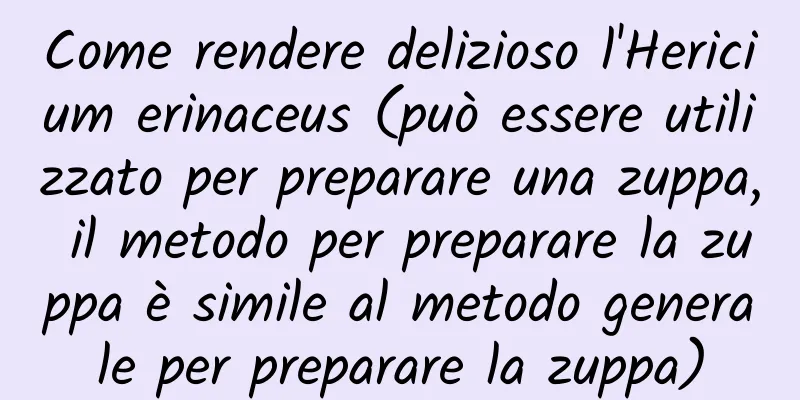 Come rendere delizioso l'Hericium erinaceus (può essere utilizzato per preparare una zuppa, il metodo per preparare la zuppa è simile al metodo generale per preparare la zuppa)