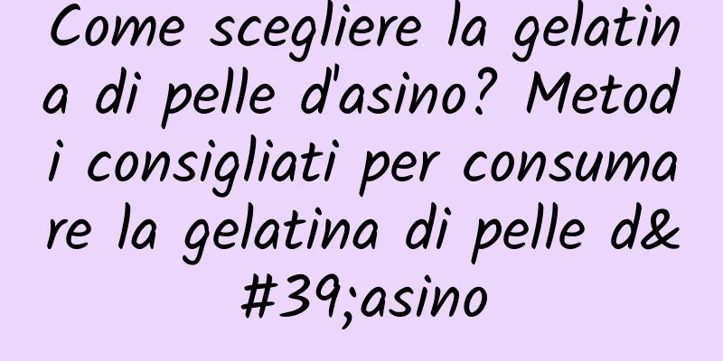 Come scegliere la gelatina di pelle d'asino? Metodi consigliati per consumare la gelatina di pelle d'asino