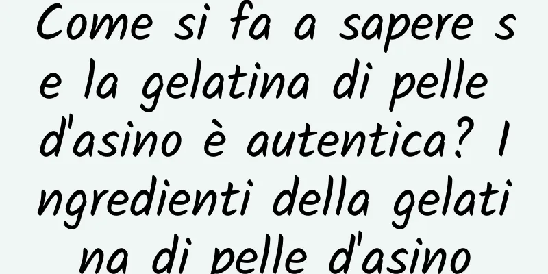 Come si fa a sapere se la gelatina di pelle d'asino è autentica? Ingredienti della gelatina di pelle d'asino