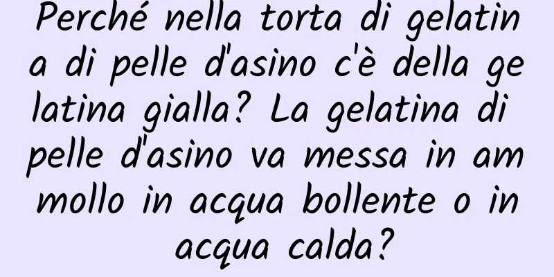 Perché nella torta di gelatina di pelle d'asino c'è della gelatina gialla? La gelatina di pelle d'asino va messa in ammollo in acqua bollente o in acqua calda?