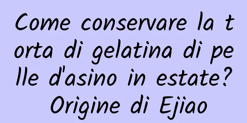 Come conservare la torta di gelatina di pelle d'asino in estate? Origine di Ejiao