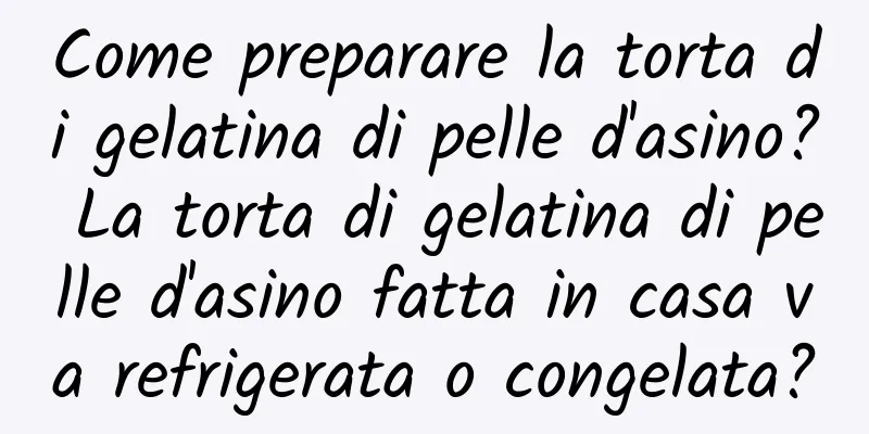 Come preparare la torta di gelatina di pelle d'asino? La torta di gelatina di pelle d'asino fatta in casa va refrigerata o congelata?