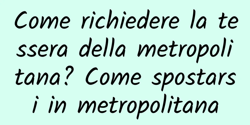 Come richiedere la tessera della metropolitana? Come spostarsi in metropolitana
