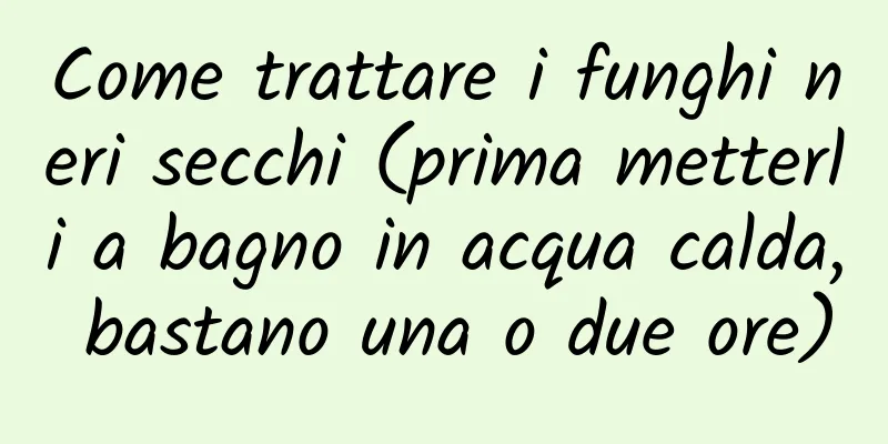 Come trattare i funghi neri secchi (prima metterli a bagno in acqua calda, bastano una o due ore)