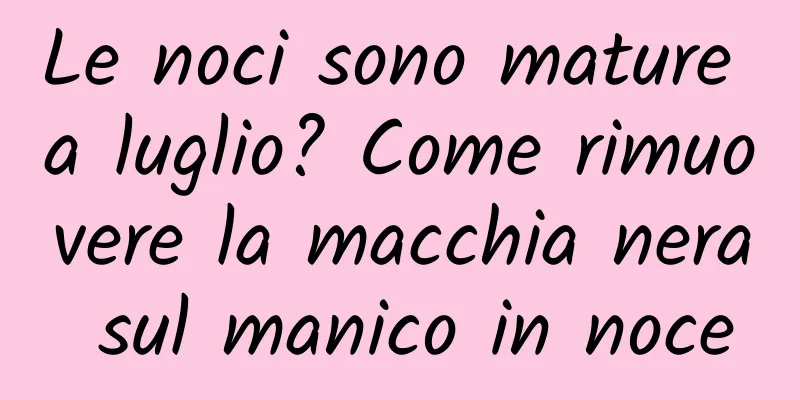 Le noci sono mature a luglio? Come rimuovere la macchia nera sul manico in noce