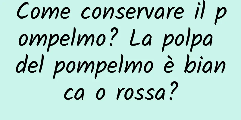 Come conservare il pompelmo? La polpa del pompelmo è bianca o rossa?