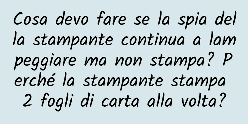 Cosa devo fare se la spia della stampante continua a lampeggiare ma non stampa? Perché la stampante stampa 2 fogli di carta alla volta?