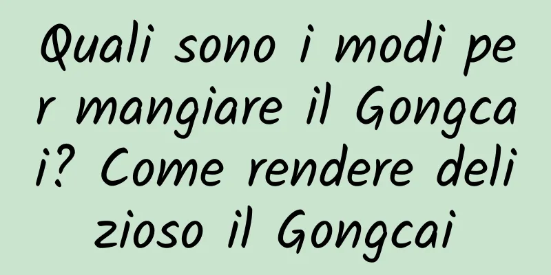Quali sono i modi per mangiare il Gongcai? Come rendere delizioso il Gongcai