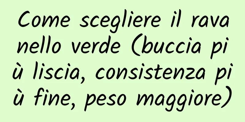 Come scegliere il ravanello verde (buccia più liscia, consistenza più fine, peso maggiore)