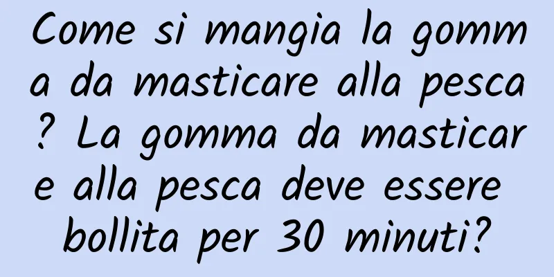 Come si mangia la gomma da masticare alla pesca? La gomma da masticare alla pesca deve essere bollita per 30 minuti?