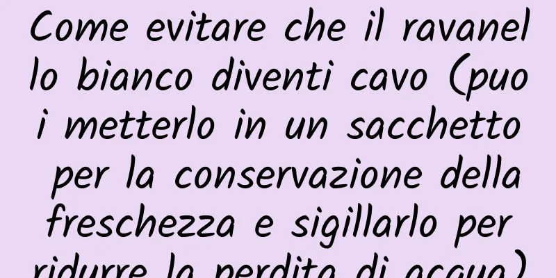 Come evitare che il ravanello bianco diventi cavo (puoi metterlo in un sacchetto per la conservazione della freschezza e sigillarlo per ridurre la perdita di acqua)