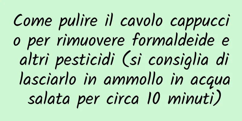 Come pulire il cavolo cappuccio per rimuovere formaldeide e altri pesticidi (si consiglia di lasciarlo in ammollo in acqua salata per circa 10 minuti)
