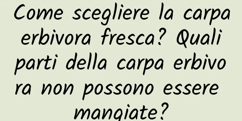 Come scegliere la carpa erbivora fresca? Quali parti della carpa erbivora non possono essere mangiate?