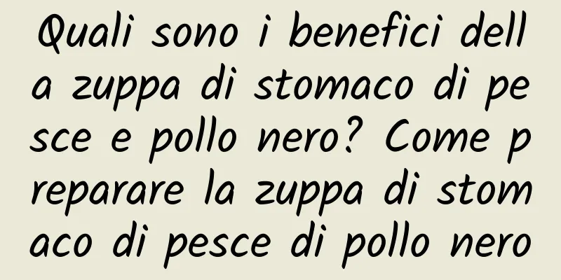 Quali sono i benefici della zuppa di stomaco di pesce e pollo nero? Come preparare la zuppa di stomaco di pesce di pollo nero