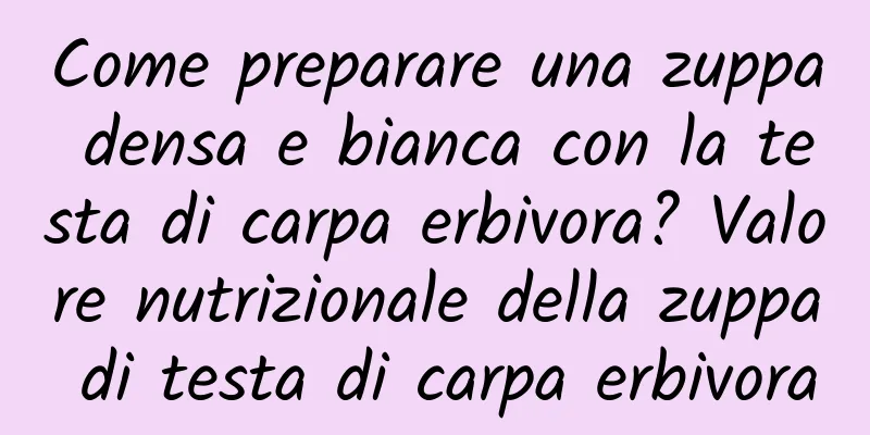 Come preparare una zuppa densa e bianca con la testa di carpa erbivora? Valore nutrizionale della zuppa di testa di carpa erbivora