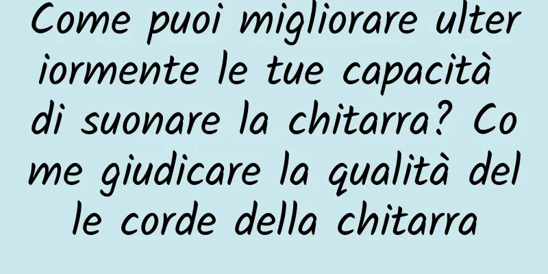 Come puoi migliorare ulteriormente le tue capacità di suonare la chitarra? Come giudicare la qualità delle corde della chitarra