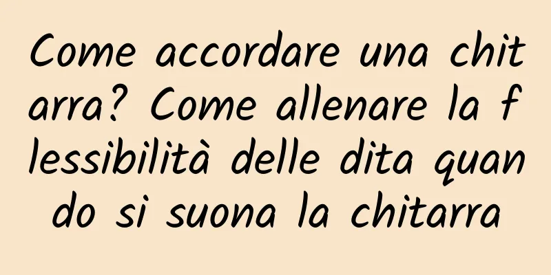 Come accordare una chitarra? Come allenare la flessibilità delle dita quando si suona la chitarra