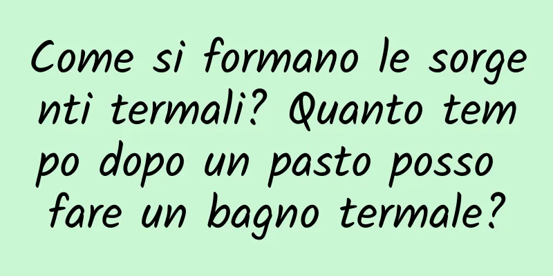 Come si formano le sorgenti termali? Quanto tempo dopo un pasto posso fare un bagno termale?
